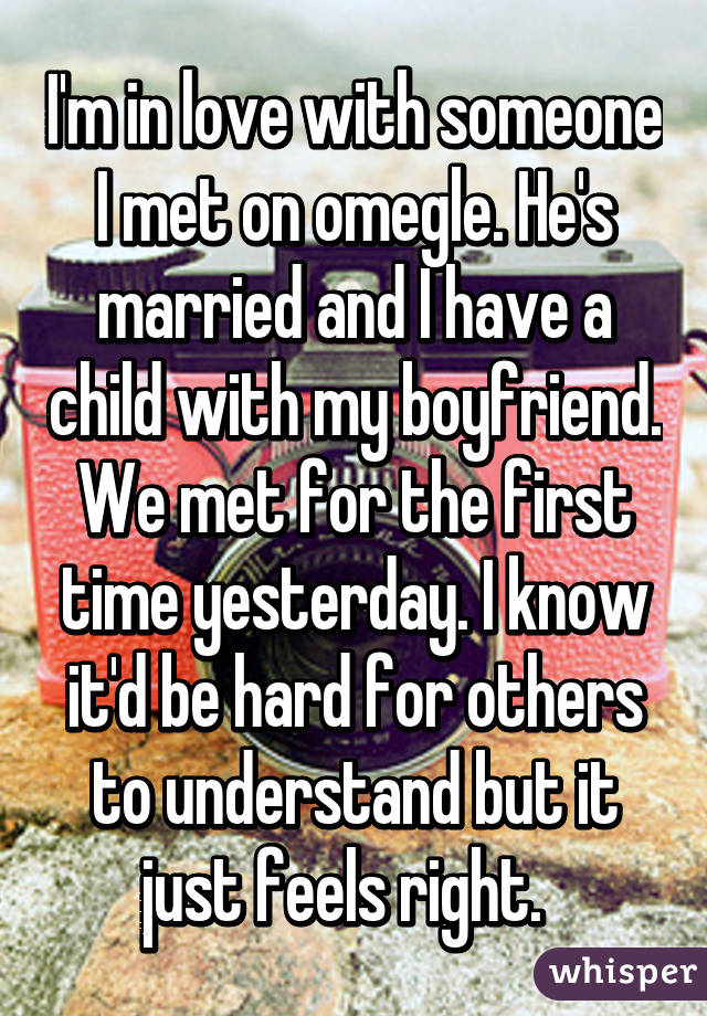 I'm in love with someone I met on omegle. He's married and I have a child with my boyfriend. We met for the first time yesterday. I know it'd be hard for others to understand but it just feels right.  