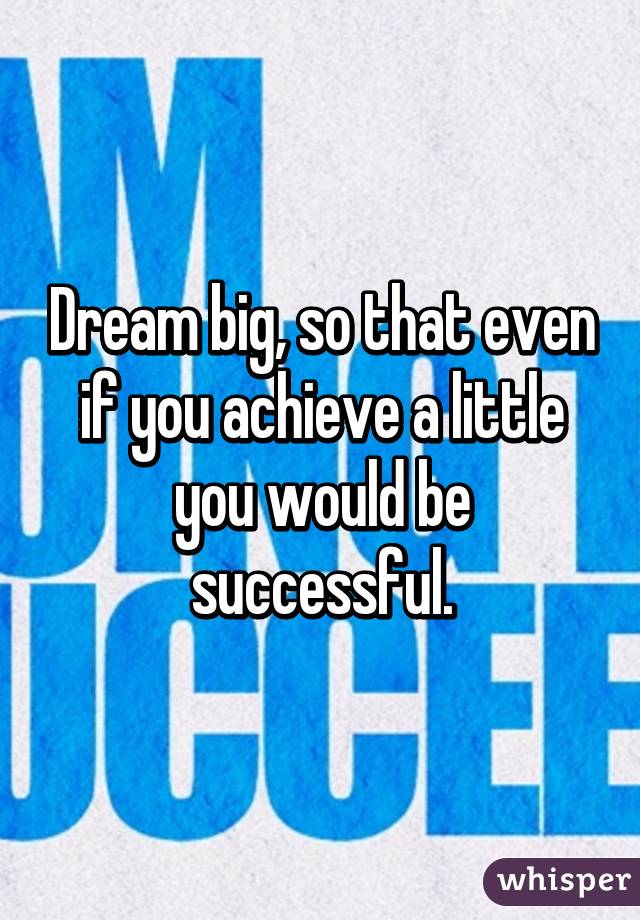 Dream big, so that even if you achieve a little you would be successful.