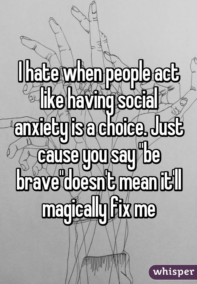 I hate when people act like having social anxiety is a choice. Just cause you say "be brave"doesn't mean it'll magically fix me