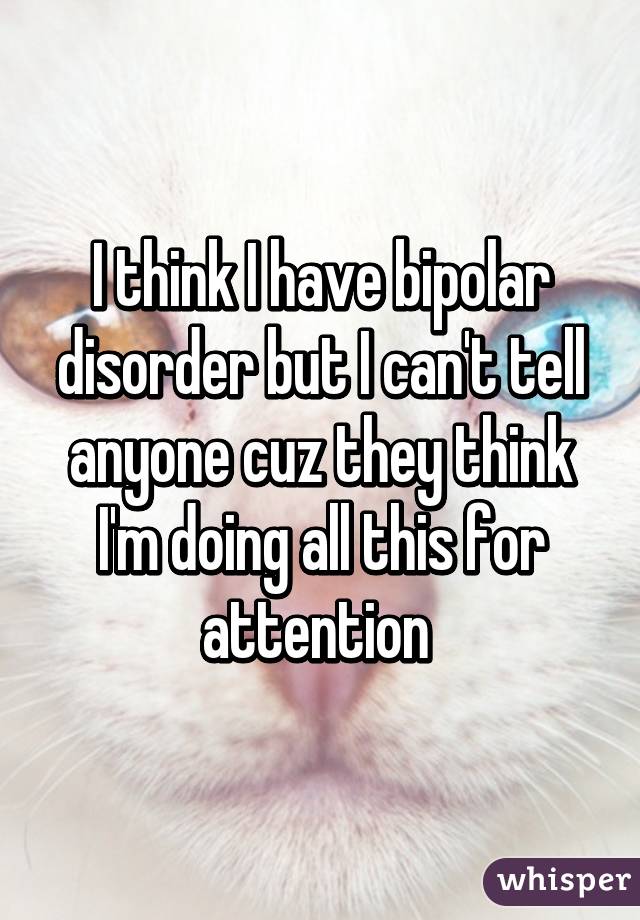 I think I have bipolar disorder but I can't tell anyone cuz they think I'm doing all this for attention 