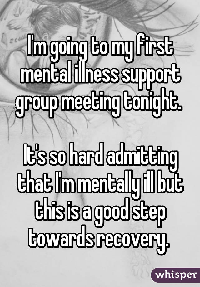 I'm going to my first mental illness support group meeting tonight. 

It's so hard admitting that I'm mentally ill but this is a good step towards recovery. 