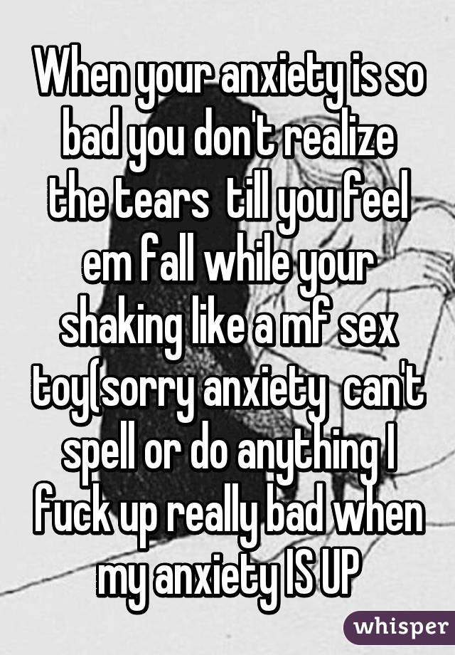 When your anxiety is so bad you don't realize the tears  till you feel em fall while your shaking like a mf sex toy(sorry anxiety  can't spell or do anything I fuck up really bad when my anxiety IS UP