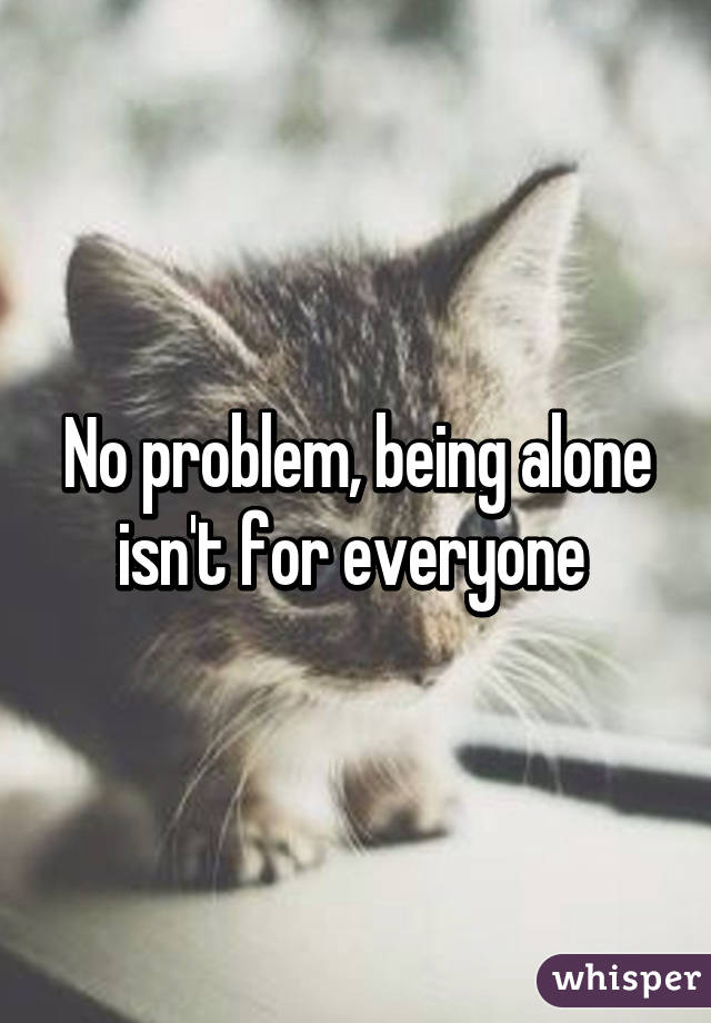 No problem, being alone isn't for everyone 