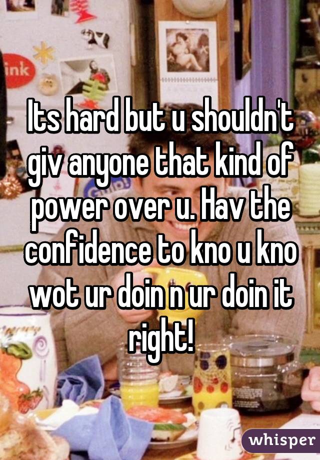 Its hard but u shouldn't giv anyone that kind of power over u. Hav the confidence to kno u kno wot ur doin n ur doin it right!