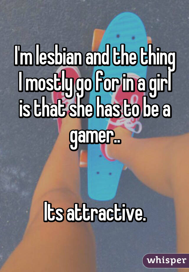 I'm lesbian and the thing I mostly go for in a girl is that she has to be a gamer..


Its attractive.