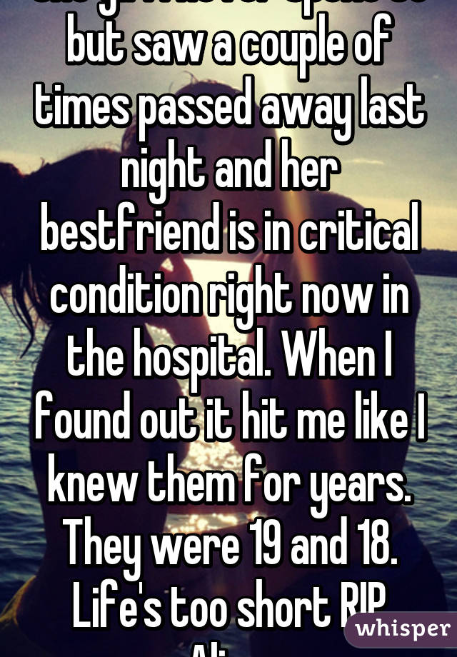 One girl I never spoke to but saw a couple of times passed away last night and her bestfriend is in critical condition right now in the hospital. When I found out it hit me like I knew them for years. They were 19 and 18. Life's too short RIP Alize 