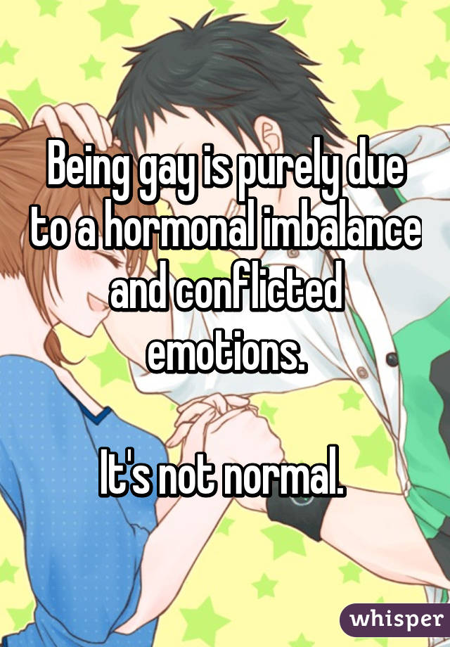 Being gay is purely due to a hormonal imbalance and conflicted emotions.

It's not normal. 