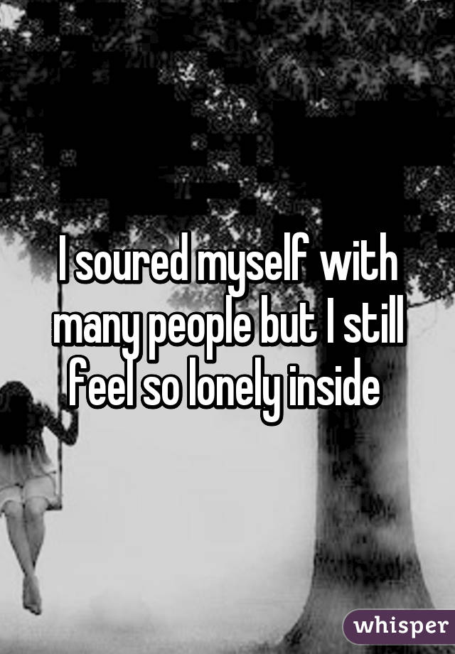 I soured myself with many people but I still feel so lonely inside 