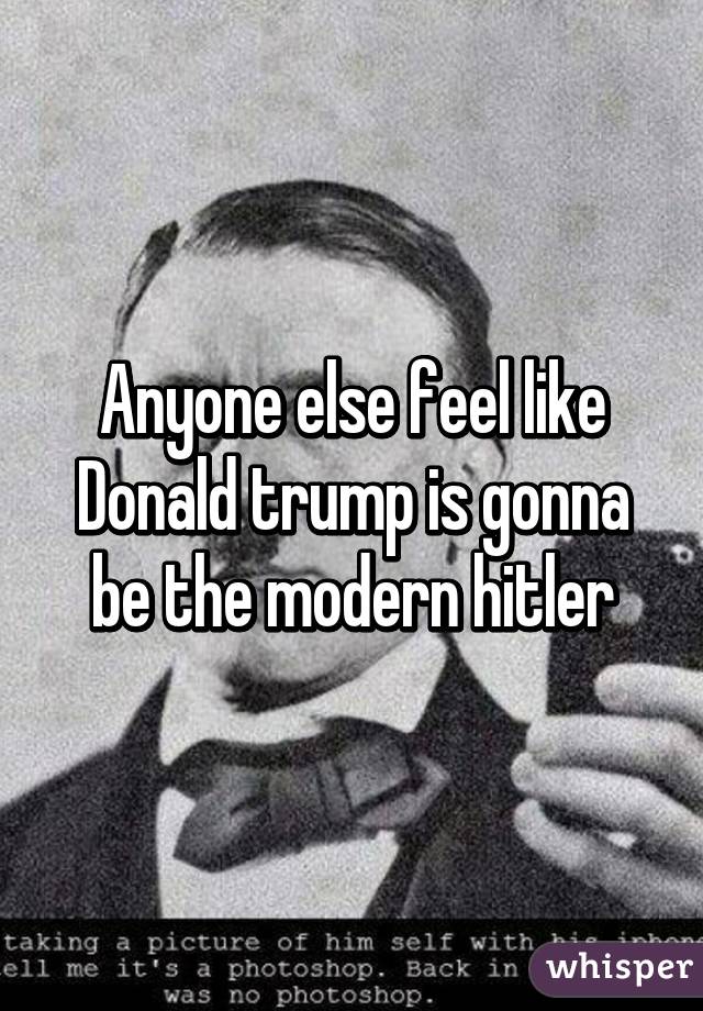 Anyone else feel like Donald trump is gonna be the modern hitler