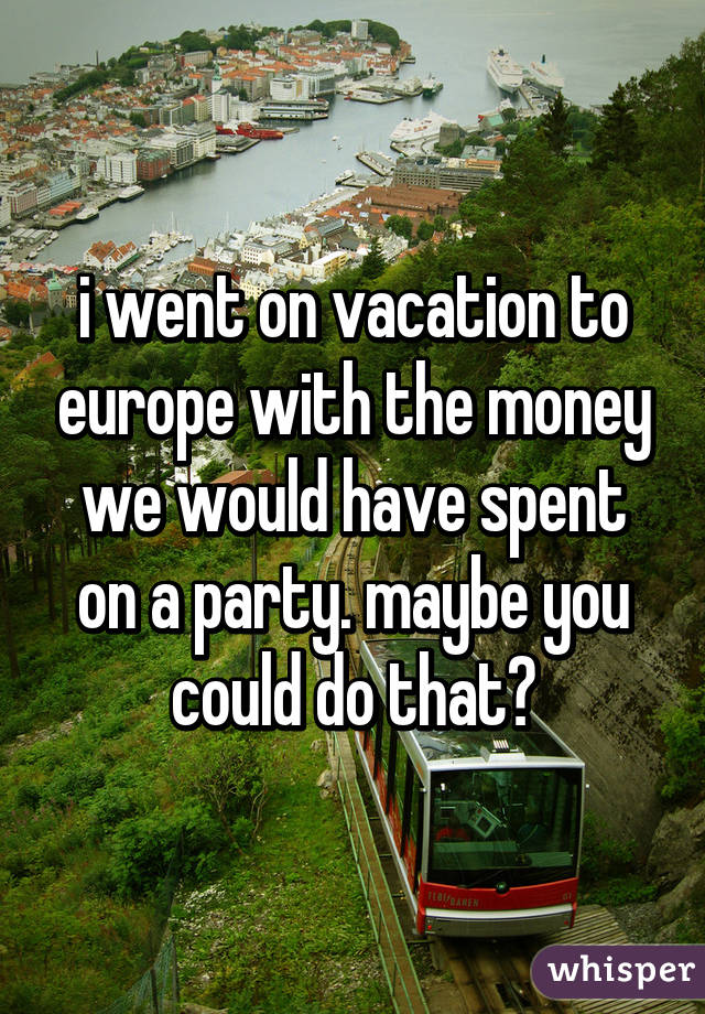 i went on vacation to europe with the money we would have spent on a party. maybe you could do that?