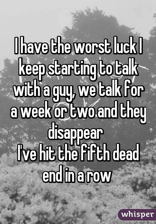 I have the worst luck I keep starting to talk with a guy, we talk for a week or two and they disappear  
I've hit the fifth dead end in a row 