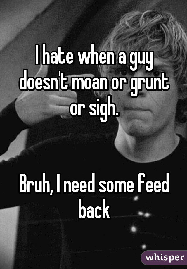 I hate when a guy doesn't moan or grunt or sigh.


Bruh, I need some feed back