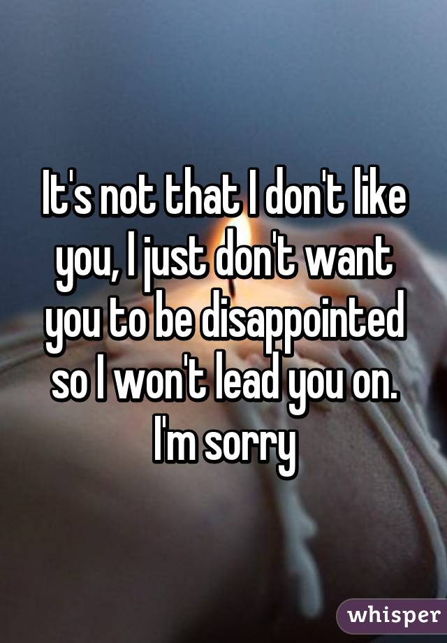 It's not that I don't like you, I just don't want you to be disappointed so I won't lead you on. I'm sorry