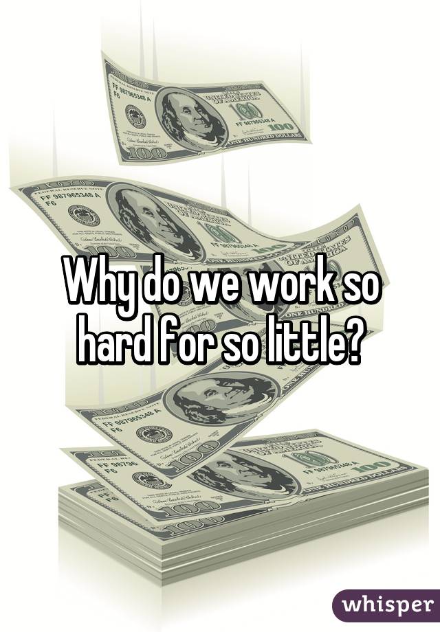 Why do we work so hard for so little?