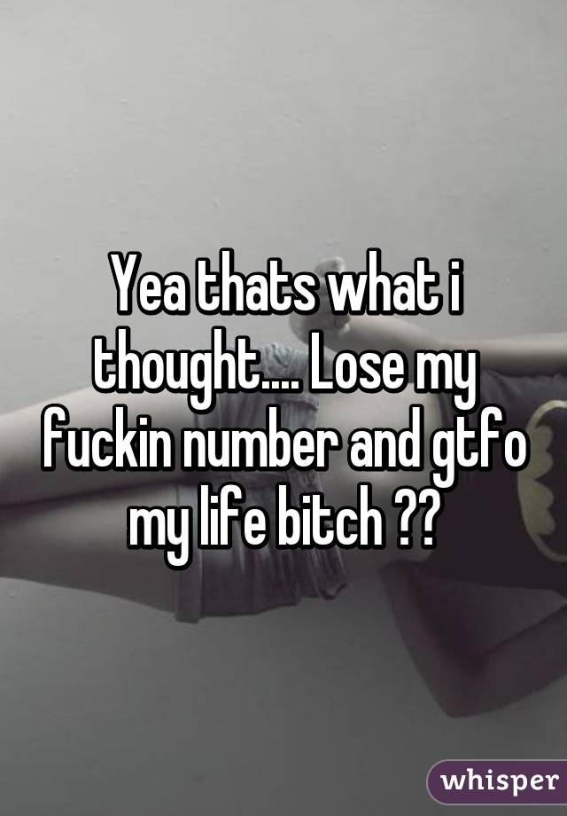 Yea thats what i thought.... Lose my fuckin number and gtfo my life bitch 👌👌