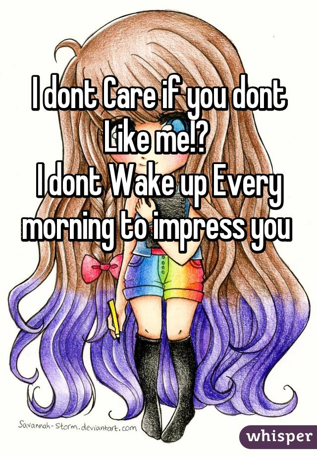 I dont Care if you dont Like me!? 
I dont Wake up Every morning to impress you 


