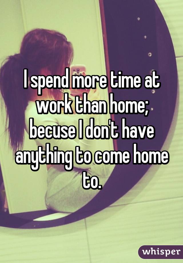 I spend more time at work than home; becuse I don't have anything to come home to.