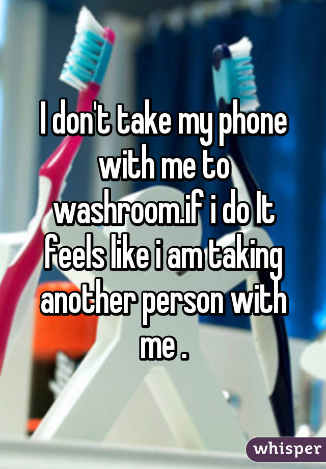 I don't take my phone with me to washroom.if i do It feels like i am taking another person with me .