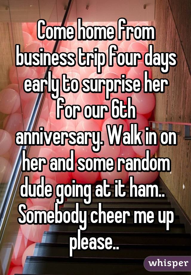 Come home from business trip four days early to surprise her for our 6th anniversary. Walk in on her and some random dude going at it ham..  
Somebody cheer me up please.. 