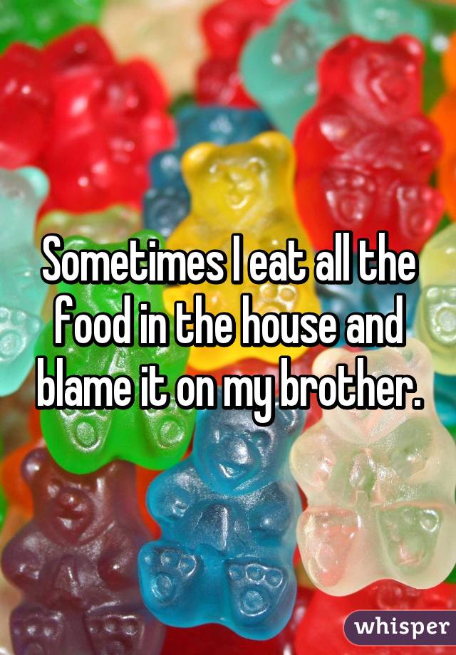 Sometimes I eat all the food in the house and blame it on my brother.