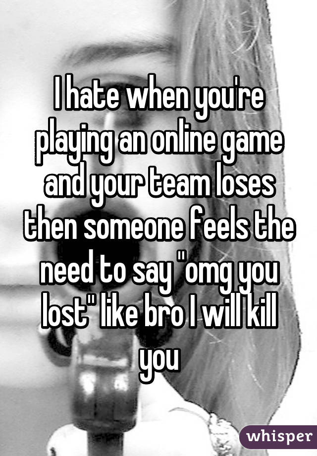 I hate when you're playing an online game and your team loses then someone feels the need to say "omg you lost" like bro I will kill you