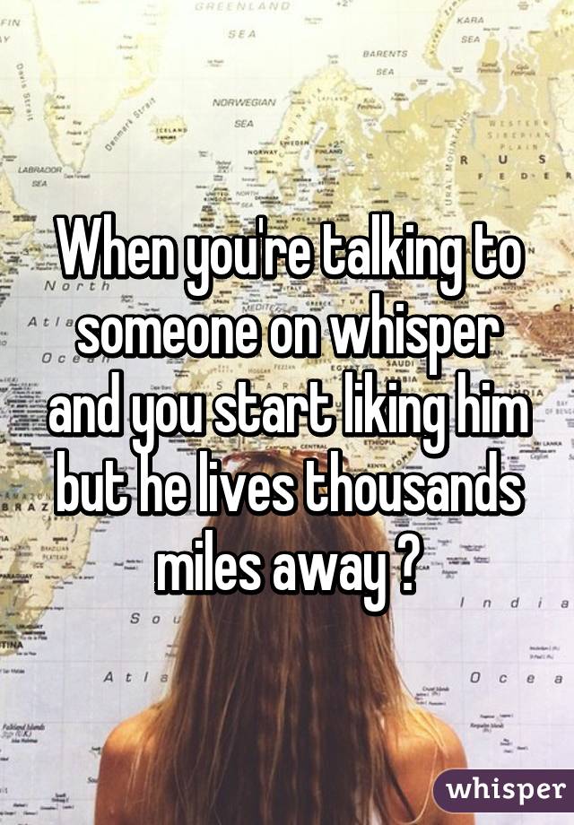 When you're talking to someone on whisper and you start liking him but he lives thousands miles away 😩