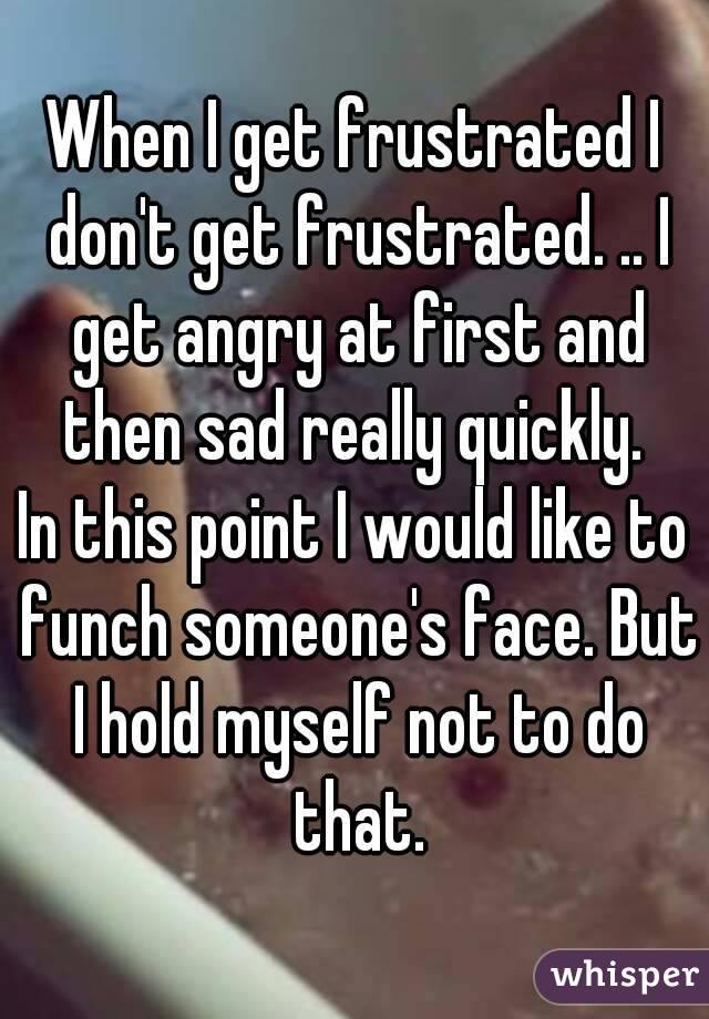 When I get frustrated I don't get frustrated. .. I get angry at first and then sad really quickly. 
In this point I would like to funch someone's face. But I hold myself not to do that.