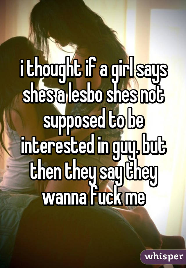 i thought if a girl says shes a lesbo shes not supposed to be interested in guy. but then they say they wanna fuck me