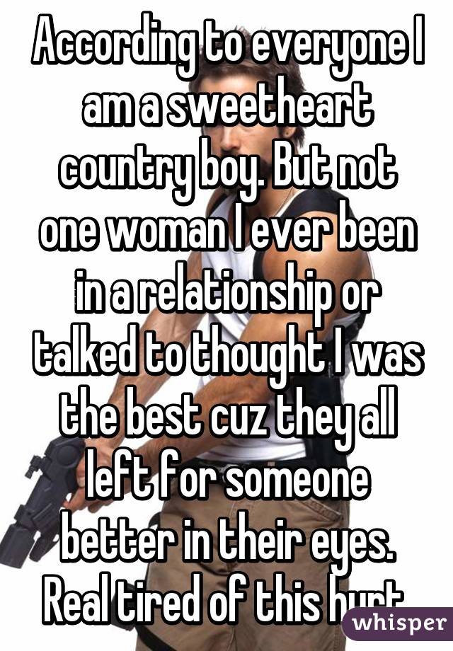 According to everyone I am a sweetheart country boy. But not one woman I ever been in a relationship or talked to thought I was the best cuz they all left for someone better in their eyes. Real tired of this hurt.