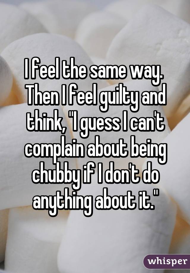 I feel the same way. 
Then I feel guilty and think, "I guess I can't complain about being chubby if I don't do anything about it."