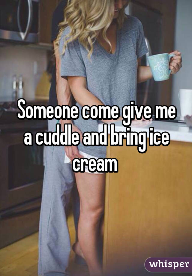 Someone come give me a cuddle and bring ice cream 