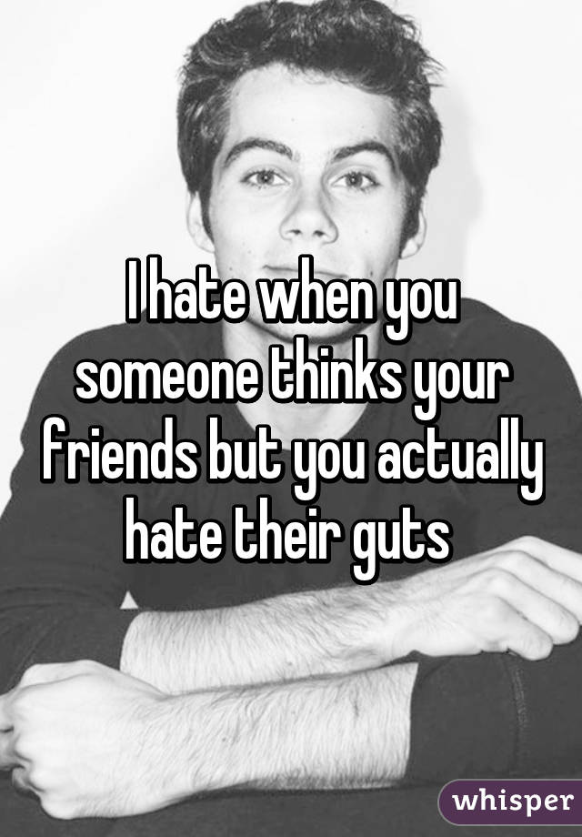 I hate when you someone thinks your friends but you actually hate their guts 