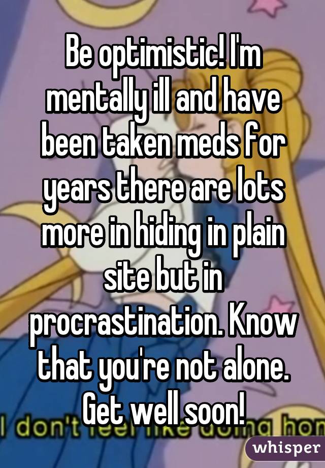 Be optimistic! I'm mentally ill and have been taken meds for years there are lots more in hiding in plain site but in procrastination. Know that you're not alone. Get well soon!