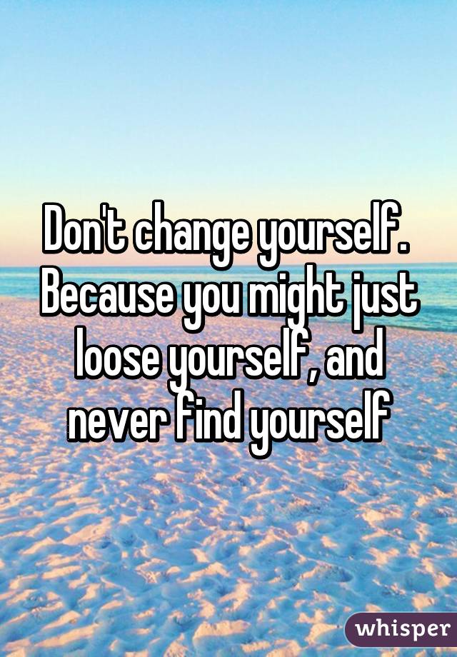 Don't change yourself. 
Because you might just loose yourself, and never find yourself