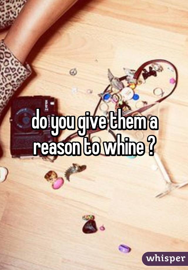 do you give them a reason to whine 😂