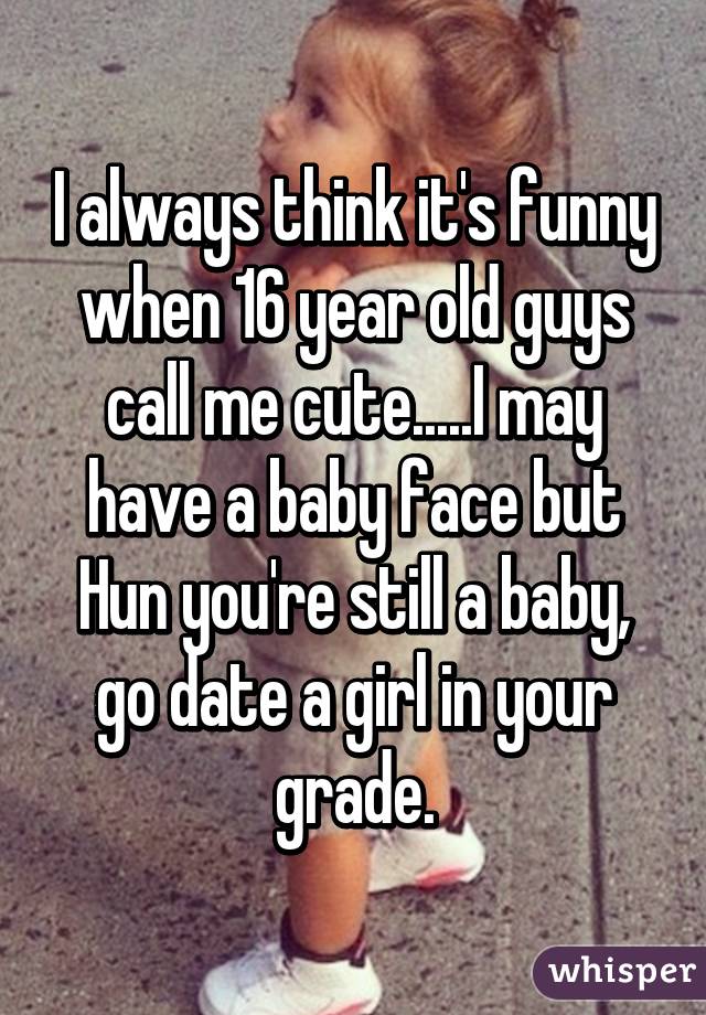 I always think it's funny when 16 year old guys call me cute.....I may have a baby face but Hun you're still a baby, go date a girl in your grade.