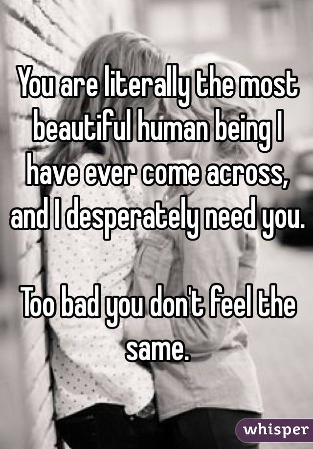 You are literally the most beautiful human being I have ever come across, and I desperately need you.

Too bad you don't feel the same.