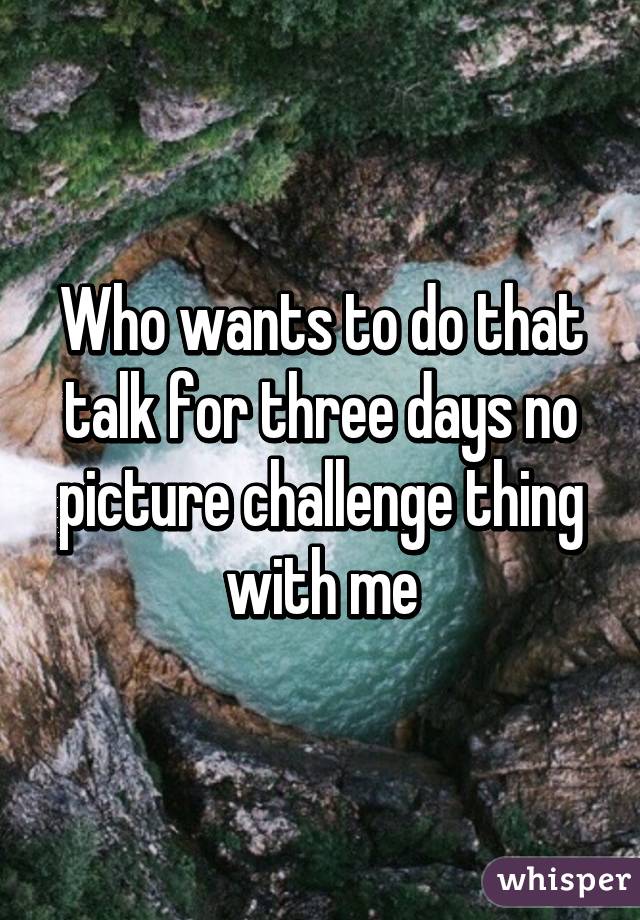 Who wants to do that talk for three days no picture challenge thing with me