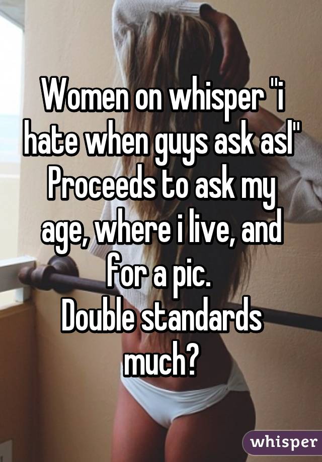 Women on whisper "i hate when guys ask asl"
Proceeds to ask my age, where i live, and for a pic. 
Double standards much?