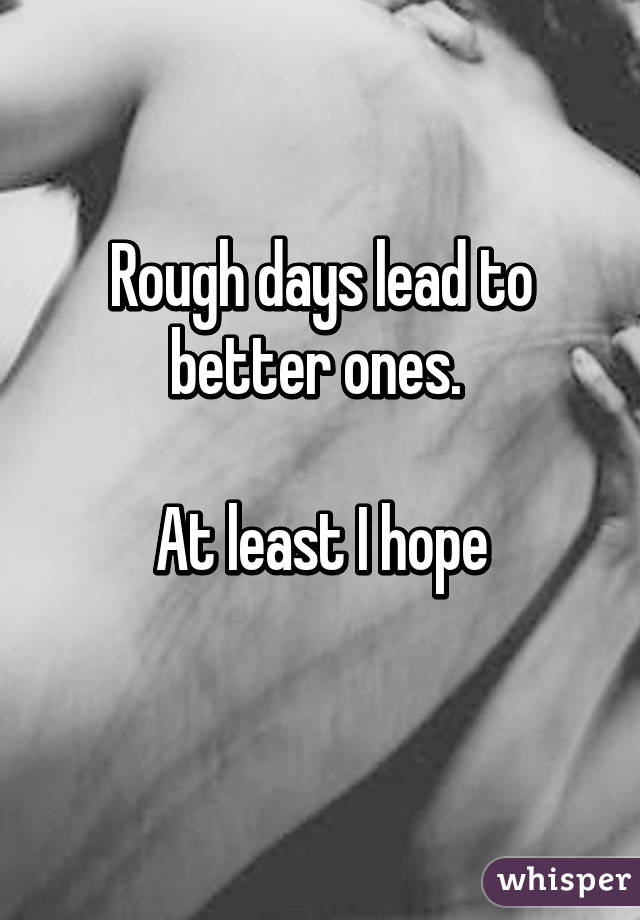 Rough days lead to better ones. 

At least I hope
