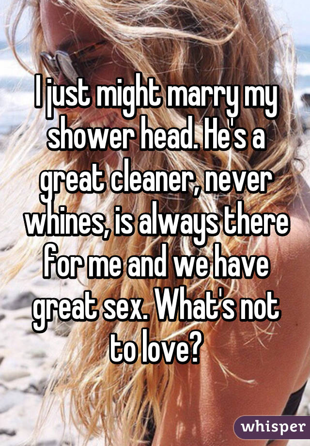 I just might marry my shower head. He's a great cleaner, never whines, is always there for me and we have great sex. What's not to love?