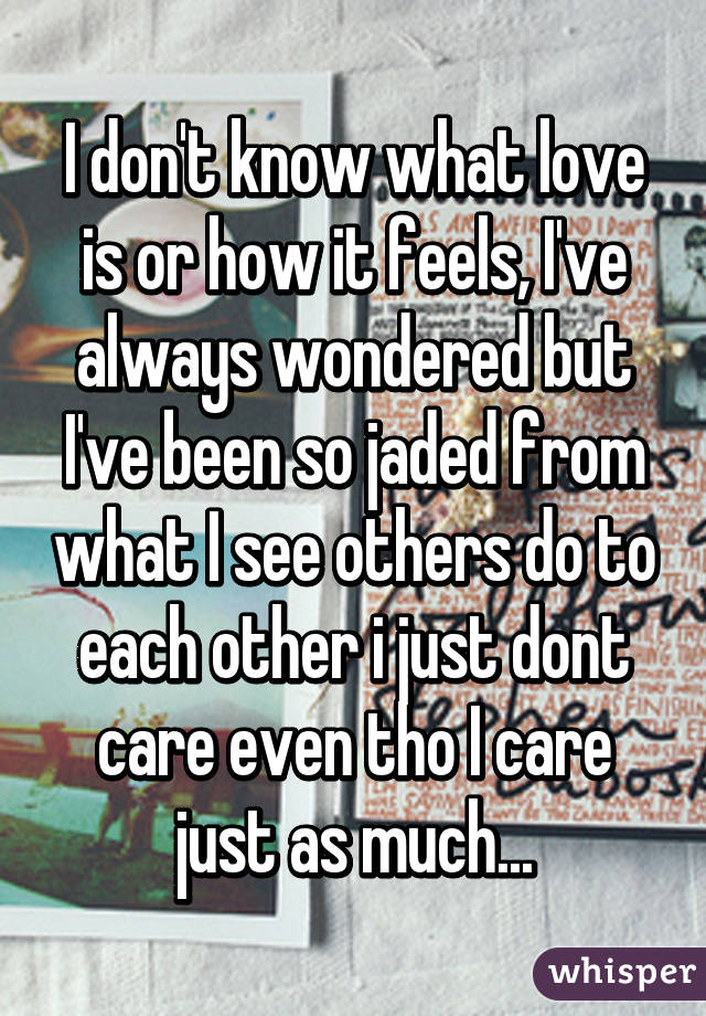 I don't know what love is or how it feels, I've always wondered but I've been so jaded from what I see others do to each other i just dont care even tho I care just as much...