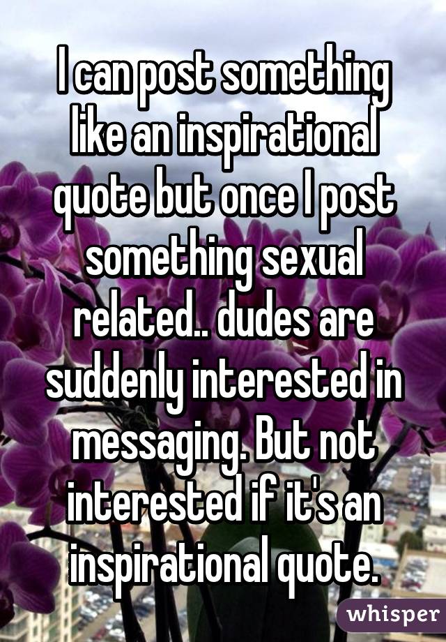 I can post something like an inspirational quote but once I post something sexual related.. dudes are suddenly interested in messaging. But not interested if it's an inspirational quote.