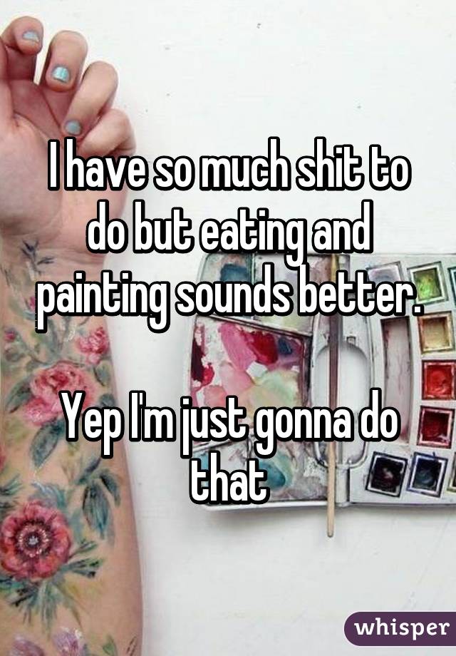 I have so much shit to do but eating and painting sounds better.

Yep I'm just gonna do that