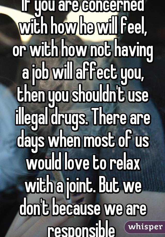 If you are concerned with how he will feel, or with how not having a job will affect you, then you shouldn't use illegal drugs. There are days when most of us would love to relax with a joint. But we don't because we are responsible 