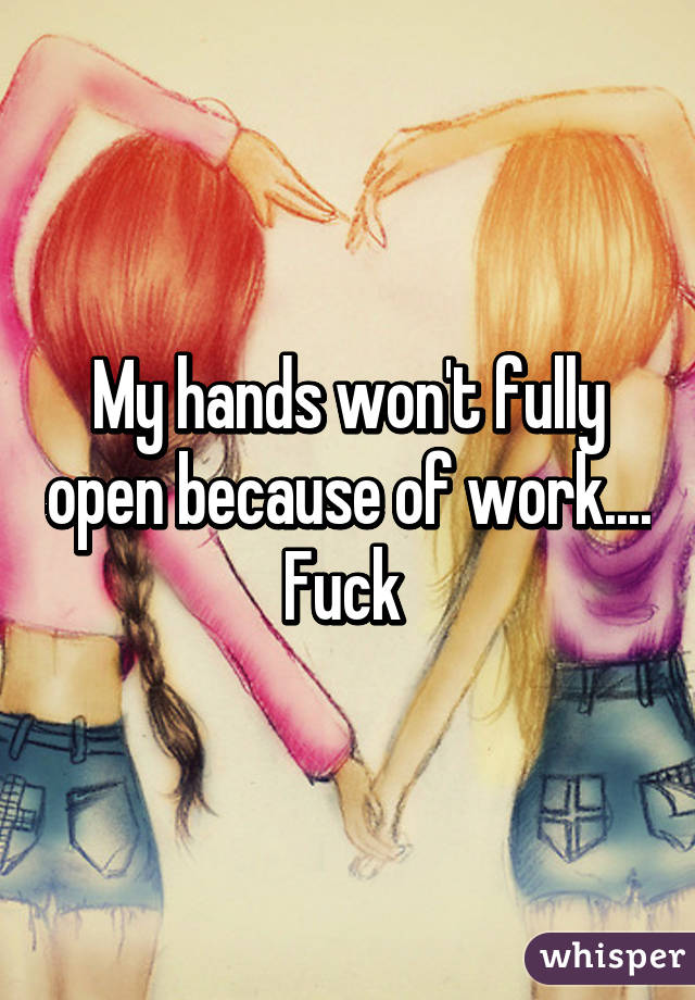 My hands won't fully open because of work.... Fuck 