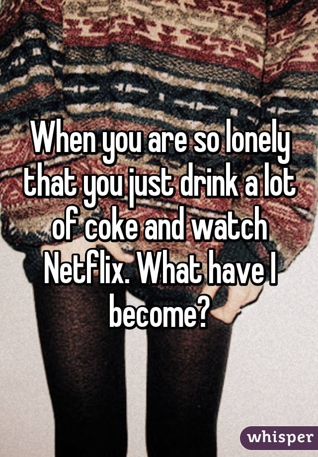 When you are so lonely that you just drink a lot of coke and watch Netflix. What have I become?