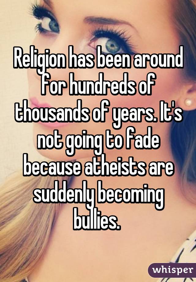 Religion has been around for hundreds of thousands of years. It's not going to fade because atheists are suddenly becoming bullies. 