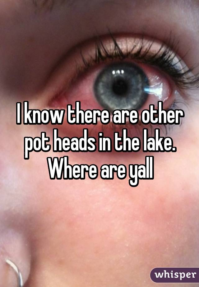 I know there are other pot heads in the lake. Where are yall