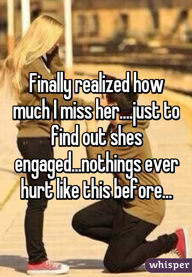 Finally realized how much I miss her....just to find out shes engaged...nothings ever hurt like this before...